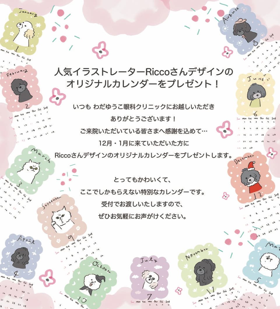 人気イラストレーターRiccoさんデザインのオリジナルカレンダーをプレゼント！いつもわだゆうこ眼科クリニックにお越しいただきありがとうございます！ご来院いただいている皆さまへ感謝を込めて･･･12月・1月に来ていただいた方にRiccoさんデザインのオリジナルカレンダーをプレゼントします。とってもかわいくて、ここでしかもらえない特別なカレンダーです。受付でお渡しいたしますので、ぜひお気軽にお声がけください。